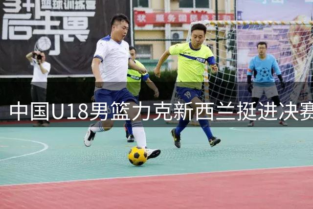 中国U18男篮力克新西兰挺进决赛 三大亮点一隐患引关注